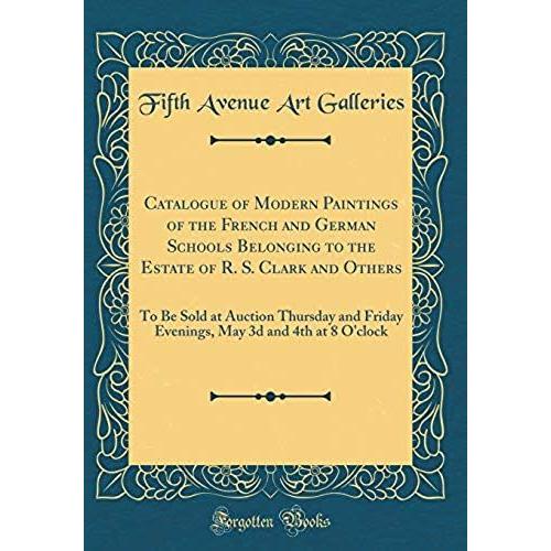 Catalogue Of Modern Paintings Of The French And German Schools Belonging To The Estate Of R. S. Clark And Others: To Be Sold At Auction Thursday And ... May 3d And 4th At 8 O'clock (Classic Reprint)