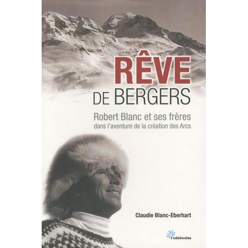 Rêve De Bergers - Robert Blanc Et Ses Frères Dans L'aventure De La Création Des Arcs