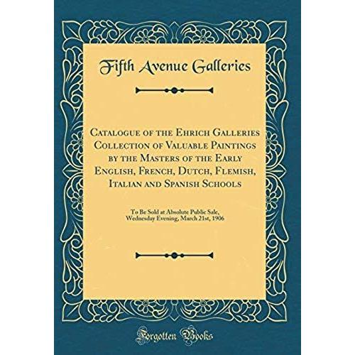 Catalogue Of The Ehrich Galleries Collection Of Valuable Paintings By The Masters Of The Early English, French, Dutch, Flemish, Italian And Spanish ... Evening, March 21st, 1906 (Classic Reprint)