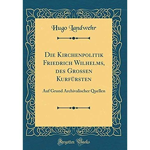 Die Kirchenpolitik Friedrich Wilhelms, Des Grossen Kurfursten: Auf Grund Archivalischer Quellen (Classic Reprint)