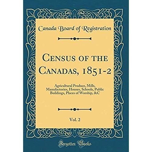 Census Of The Canadas, 1851-2, Vol. 2: Agricultural Produce, Mills, Manufactories, Houses, Schools, Public Buildings, Places Of Worship, &c (Classic Reprint)