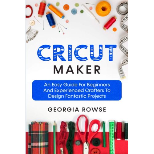 Cricut Maker: An Easy Guide For Beginners And Experienced Crafters To Design Fantastic Projects