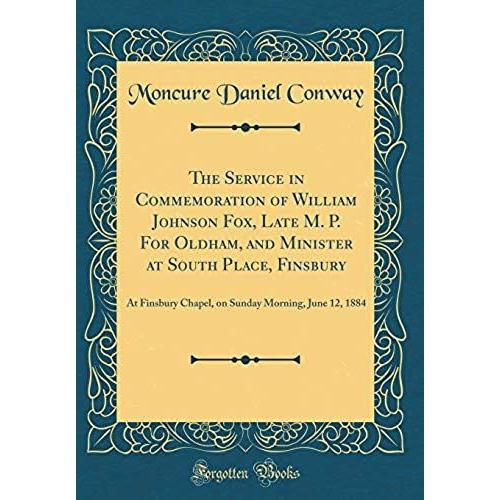 The Service In Commemoration Of William Johnson Fox, Late M. P. For Oldham, And Minister At South Place, Finsbury: At Finsbury Chapel, On Sunday Morning, June 12, 1884 (Classic Reprint)