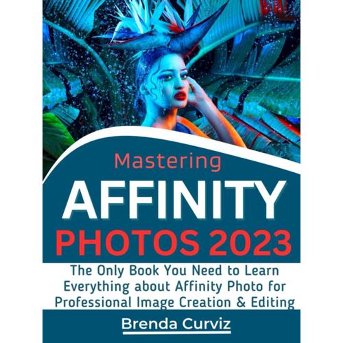 Mastering Affinity Photo: The Only Book You Need To Learn Everything About Affinity Photo For Professional Image Creation & Editing