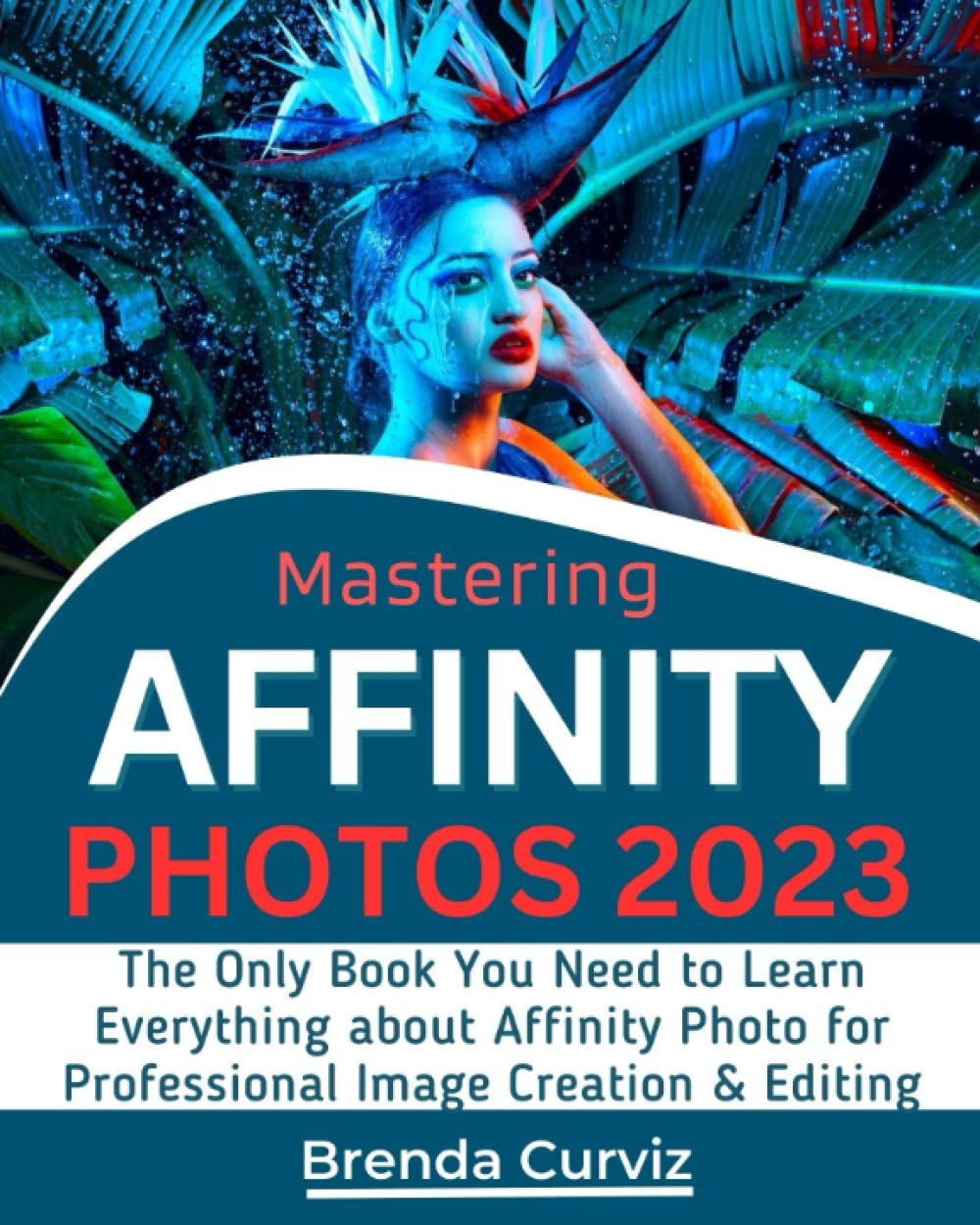 Mastering Affinity Photo: The Only Book You Need To Learn Everything About Affinity Photo For Professional Image Creation & Editing