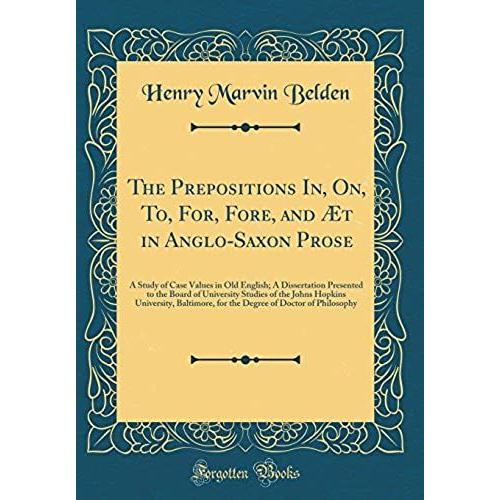 The Prepositions In, On, To, For, Fore, And Aet In Anglo-Saxon Prose: A Study Of Case Values In Old English; A Dissertation Presented To The Board Of ... For The Degree Of Doctor Of Philosophy