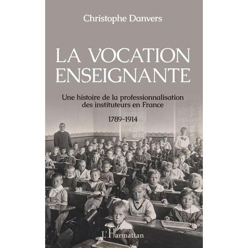 La Vocation Enseignante - Une Histoire De La Professionnalisation Des Instituteurs En France, 1789-1914