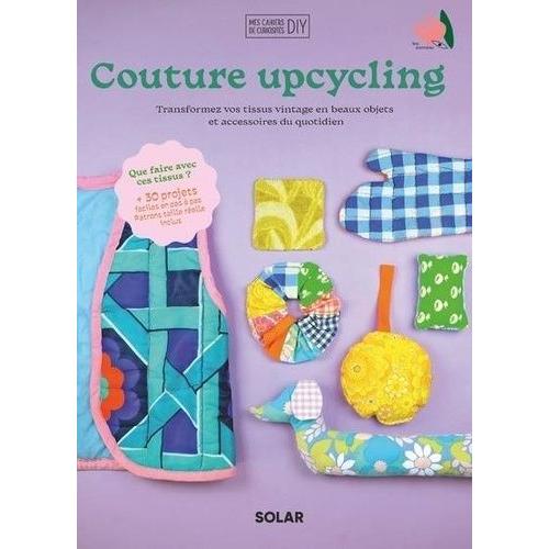 Couture Upcycling - Transformez Vos Tissus Vintage En Beaux Objets Et Accessoires Du Quotidien - Avec Patrons Taille Réelle Inclus