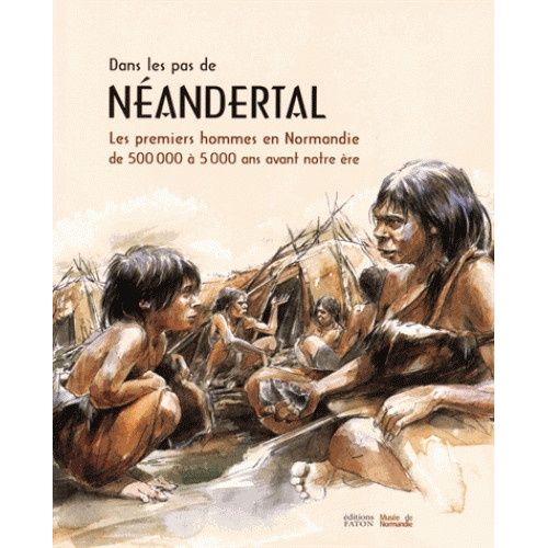 Dans Les Pas De Néandertal - Les Premiers Hommes En Normandie De 500 000 À 5 000 Ans Avant Notre Ère