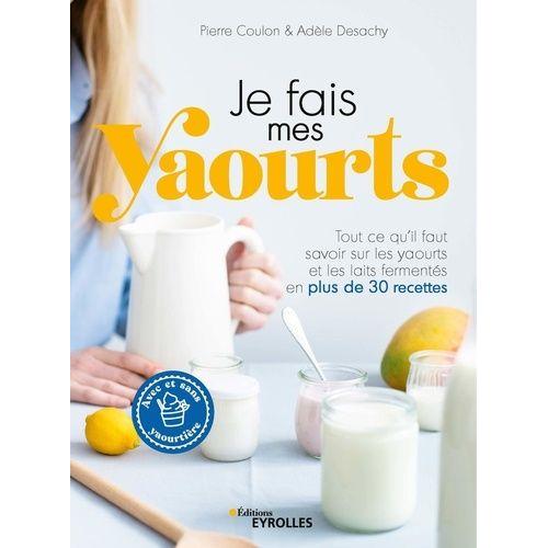 Je Fais Mes Yaourts - Tout Ce Qu'il Faut Savoir Sur Les Yaourts Et Les Laits Fermentés En Plus De 30 Recettes