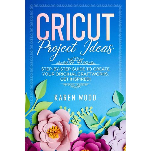 Cricut Project Ideas: Step-By-Step Guide To Create Your Original Craftworks. Get Inspired!