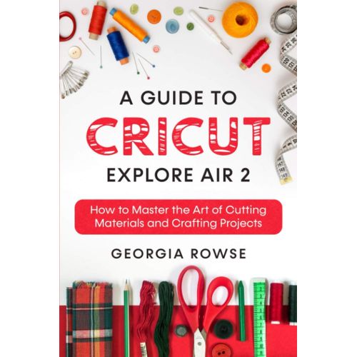 A Guide To Cricut Explore Air 2: How To Master The Art Of Cutting Materials And Crafting Projects