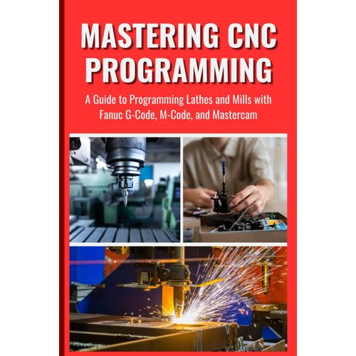 Mastering Cnc Programming: A Guide To Programming Lathes And Mills With Fanuc G-Code, M-Code, And Mastercam