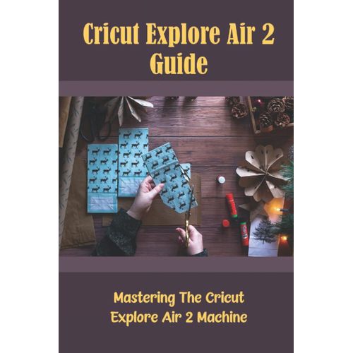 Cricut Explore Air 2 Guide: Mastering The Cricut Explore Air 2 Machine