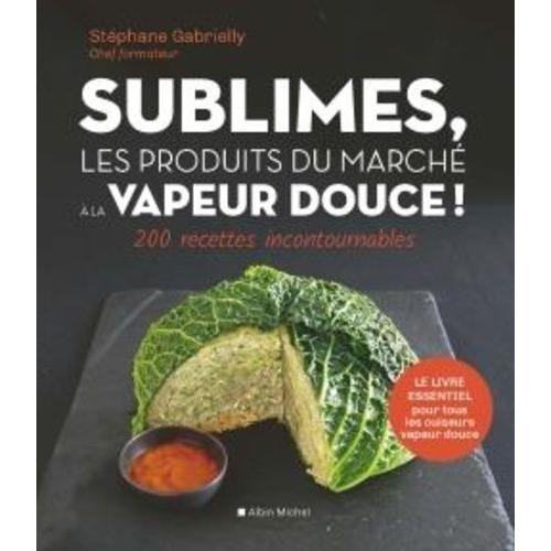 Sublimes, Les Produits Du Marché À La Vapeur Douce - 200 Recettes Incontournables