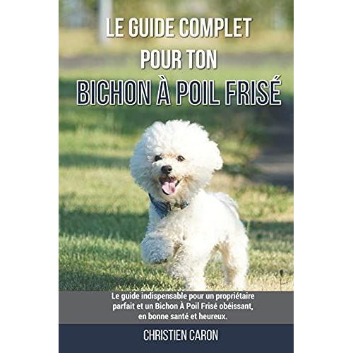 Le Guide Complet Pour Ton Bichon Ã Poil Frisã©: Le Guide Indispensable Pour Un Propriã©Taire Parfait Et Un Bichon Ã Poil Frisã© Obã©Issant, En Bonne Santã© Et Heureux.