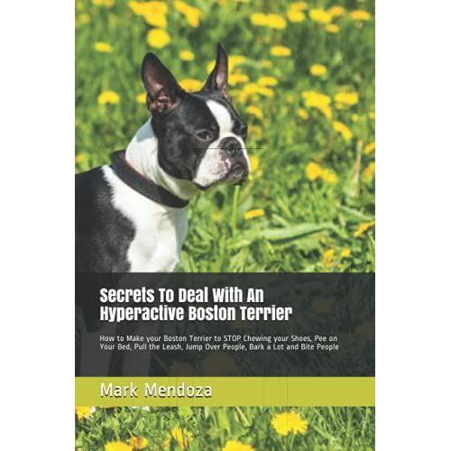 Secrets To Deal With An Hyperactive Boston Terrier: How To Make Your Boston Terrier To Stop Chewing Your Shoes, Pee On Your Bed, Pull The Leash, Jump Over People, Bark A Lot And Bite People