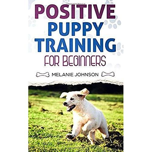 Positive Puppy Training For Beginners: The Complete Practical Guide To Raising A Happy Dog Without Causing Them Any Suffering Using Proven Training Methods