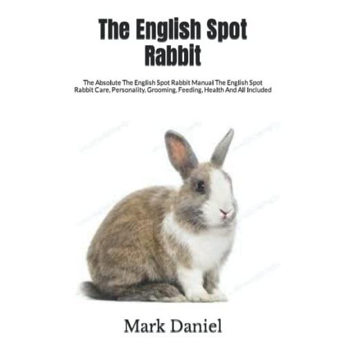 The English Spot Rabbit: The Absolute The English Spot Rabbit Manual The English Spot Rabbit Care, Personality, Grooming, Feeding, Health And All Included