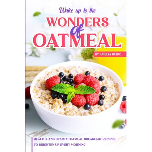 Wake Up To The Wonders Of Oatmeal: Healthy And Hearty Oatmeal Breakfast Recipes To Brighten Up Every Morning