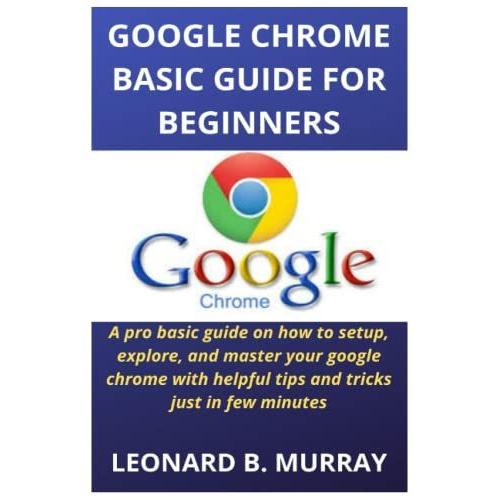 Google Chrome Basic Guide For Beginners: A Pro Basic Guide On How To Setup, Explore, And Master Your Google Chrome With Helpful Tips And Tricks Just In Few Minutes