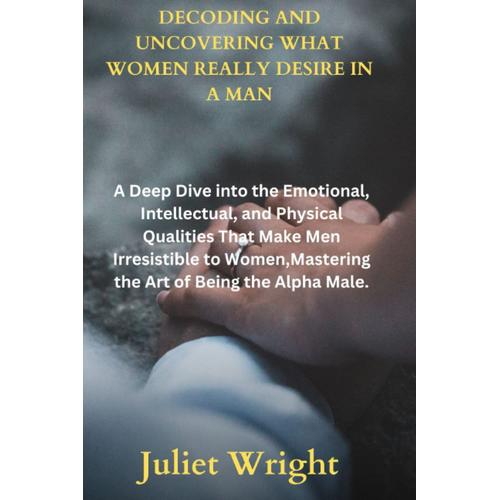 Decoding And Uncovering What Women Really Desire In A Man: A Deep Dive Into The Emotional, Intellectual, And Physical Qualities That Make Men Irresistible To Women,Mastering The Art Of Being The Alpha