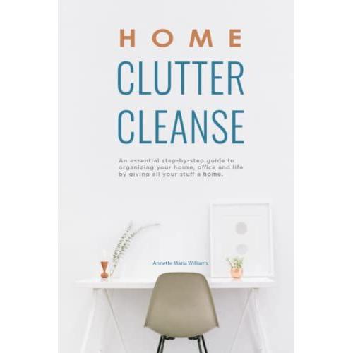 Home Clutter Cleanse: An Essential Step-By-Step Guide To Organizing Your House, Office, And Life By Giving All Your Stuff A Home