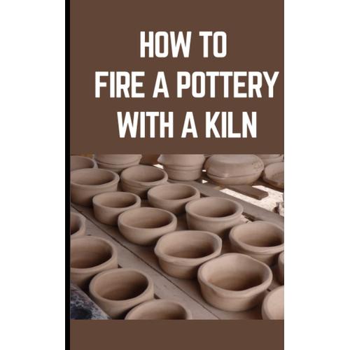 How To Fire A Pottery With A Kiln: The Instructional Craft Book For Ceramic Mugs, Bowls, And Vases With Lovely And Simple Projects To Start And Quickly Master Your Pottery Skills!