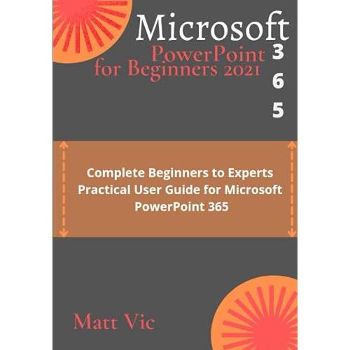 Microsoft Powerpoint 365 For Beginners 2021: Complete Beginners To Experts Practical User Guide For Microsoft Powerpoint 365