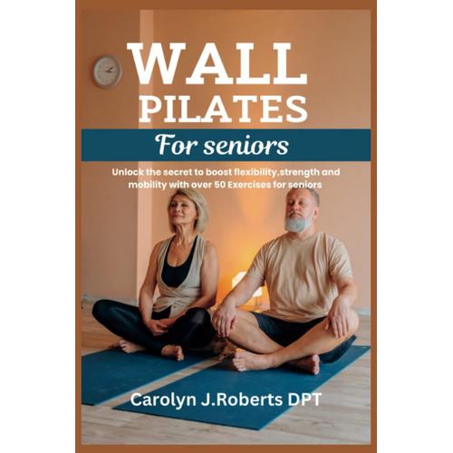 Wall Pilates For Seniors: Unlock The Secret To Boost Flexibility,Strength And Mobility With Over 50 Exercises For Seniors