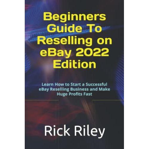 Beginners Guide To Reselling On Ebay 2022 Edition: Learn How To Start A Successful Ebay Reselling Business And Make Huge Profits Fast