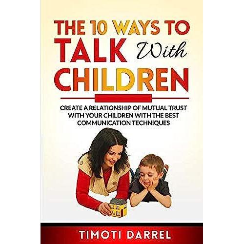 The 10 Ways To Talk With Children: Create A Relationship Of Mutual Trust With Your Children With The Best Communications Techniques