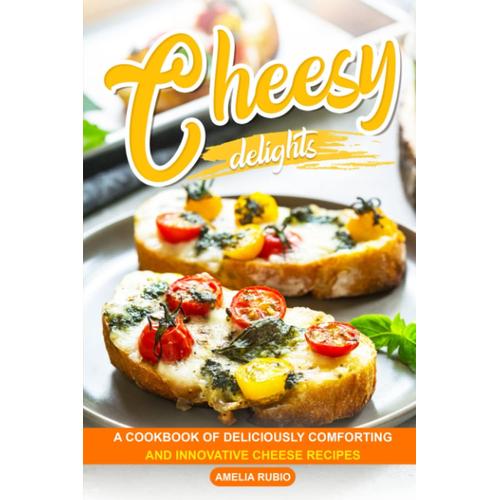 Cheesy Delights: A Cookbook Of Deliciously Comforting And Innovative Cheese Recipes