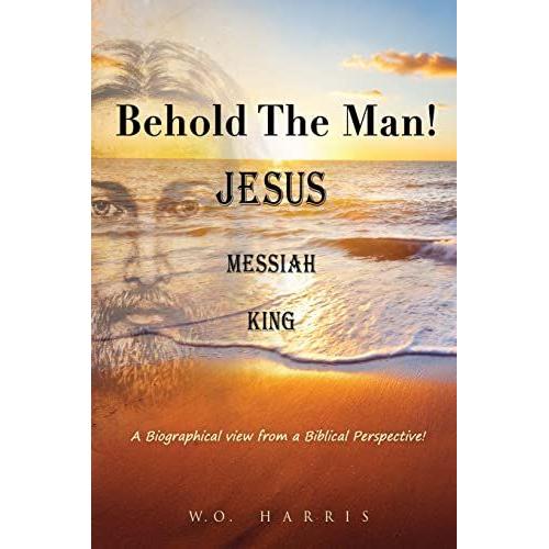 Behold The Man! Jesus, Messiah, King.: A Biographical View From A Biblical Perspective!