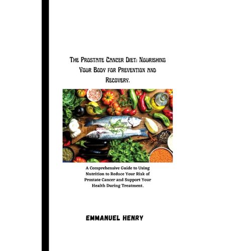 The Prostate Cancer Diet: Nourishing Your Body For Prevention And Recovery.: A Comprehensive Guide To Using Nutrition To Reduce Your Risk Of Prostate Cancer And Support Your Health During Treatment.