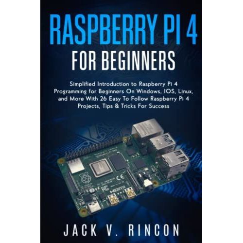 Raspberry Pi 4 For Beginners: Simplified Introduction To Raspberry Pi 4 Programming For Beginners On Windows, Ios, Linux, And More (With 26 Easy To Follow Raspberry Pi 4 Projects)