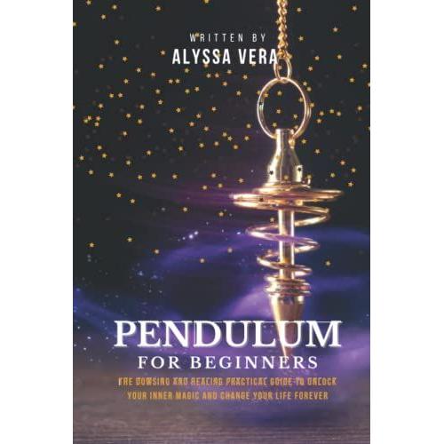 Pendulum For Beginners: The Dowsing And Healing Practical Guide To Unlock Your Inner Magic And Change Your Life Forever