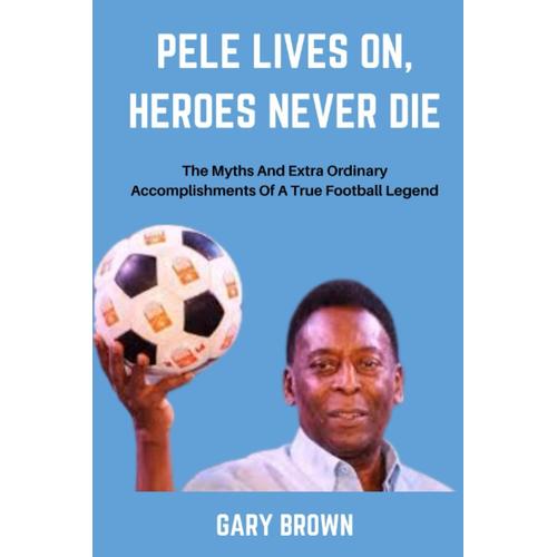 Pele Lives On, Heroes Never Die: The Myths And Extra Ordinary Accomplishments Of A True Football Legend