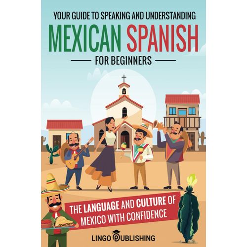 Mexican Spanish For Beginners: Your Guide To Speaking And Understanding The Language And Culture Of Mexico With Confidence (From Beginner To Advanced)