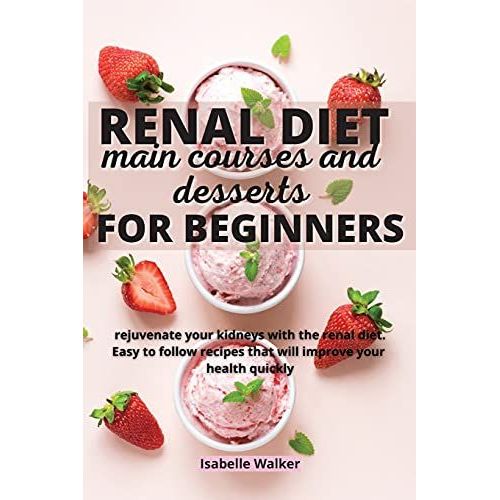 Renal Diet Main Courses And Desserts For Beginners: Rejuvenate Your Kidneys With The Renal Diet. Easy To Follow Recipes That Will Improve Your Health