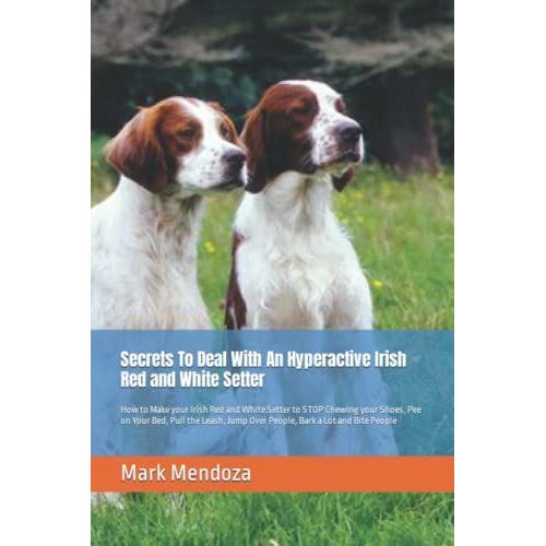 Secrets To Deal With An Hyperactive Irish Red And White Setter: How To Make Your Irish Red And White Setter To Stop Chewing Your Shoes, Pee On Your ... Jump Over People, Bark A Lot And Bite People