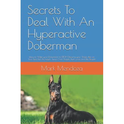 Secrets To Deal With An Hyperactive Doberman: How To Make Your Doberman To Stop Chewing Your Shoes, Pee On Your Bed, Pull The Leash, Jump Over People, Bark A Lot And Bite People