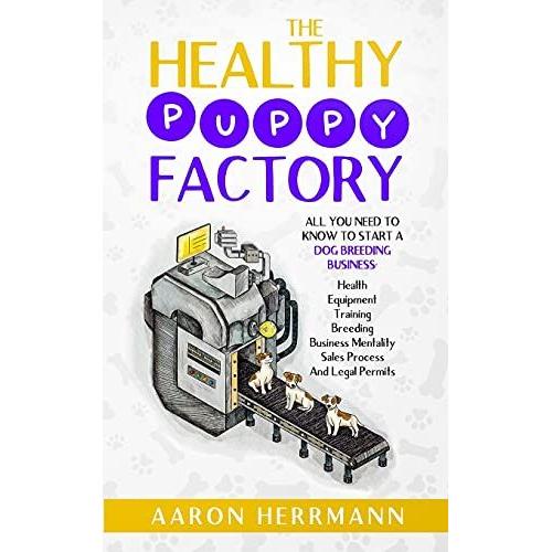 The Healthy Puppy Factory: All You Need To Know To Start A Dog Breeding Business: Health, Equipment, Training, Breeding, Business Mentality, Sales Process, And Legal Permits