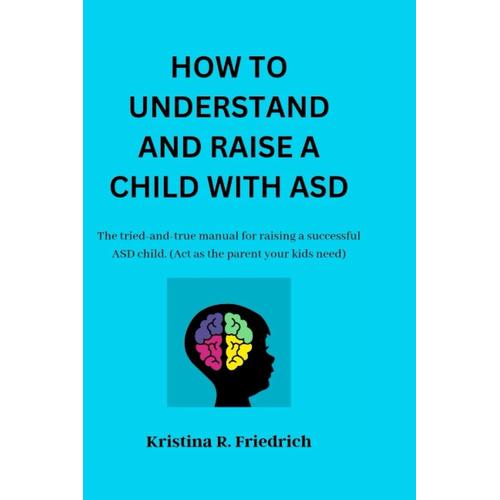 How To Understand And Raise A Child With Asd: A Tried-And-True Manual For Raising A Successful Asd Child. (Act As The Parent Your Kids Need)