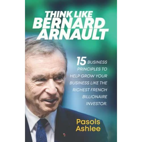 Think Like Bernard Arnault: 15 Business Principles To Help Grow Your Business Like The Richest French Billionaire Investor (Bernard Arnault Books)