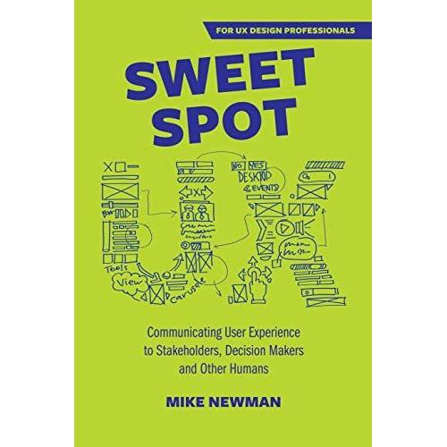 Sweet Spot Ux: Communicating User Experience To Stakeholders, Decision Makers And Other Humans: Communicating User Experience To Stakeholders, Decision Makers And Other Humans: Communicating User Exp