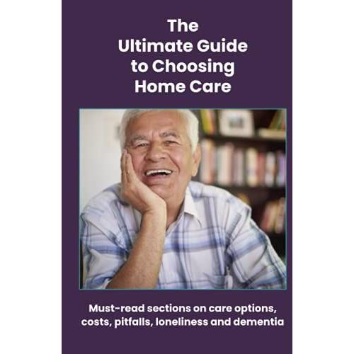 The Ultimate Guide To Choosing Home Care: Must-Read Sections On Care Options, Costs, Pitfalls, Loneliness And Dementia