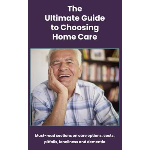 The Ultimate Guide To Choosing Home Care: Must-Read Sections On Care Options, Costs, Pitfalls, Loneliness And Dementia