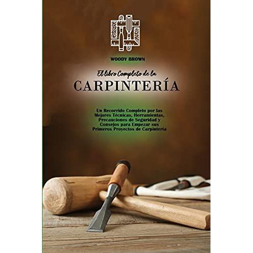 El Libro Completo De La Carpintería: Un Recorrido Completo Por Las Mejores Técnicas, Herramientas, Precauciones De Seguridad Y Consejos Para Empezar S