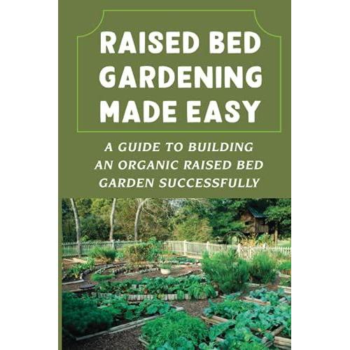 Raised Bed Gardening Made Easy: A Guide To Building An Organic Raised Bed Garden Successfully: How To Make A Raised Garden Bed From Scratch